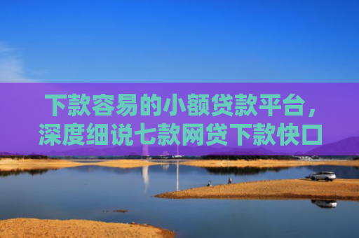下款容易的小额贷款平台，深度细说七款网贷下款快口子