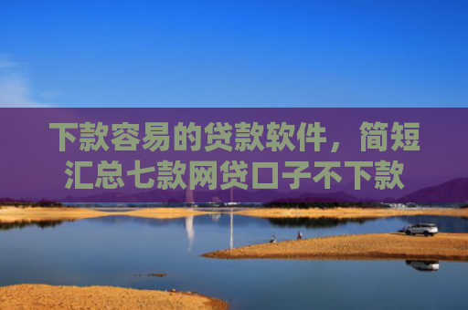 下款容易的贷款软件，简短汇总七款网贷口子不下款