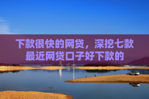 下款很快的网贷，深挖七款最近网贷口子好下款的