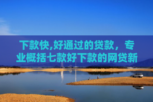 下款快,好通过的贷款，专业概括七款好下款的网贷新口子