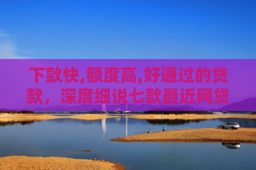 下款快,额度高,好通过的贷款，深度细说七款最近网贷容易下款的口子