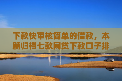 下款快审核简单的借款，本篇归档七款网贷下款口子排行