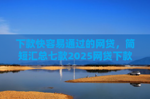 下款快容易通过的网贷，简短汇总七款2025网贷下款口子