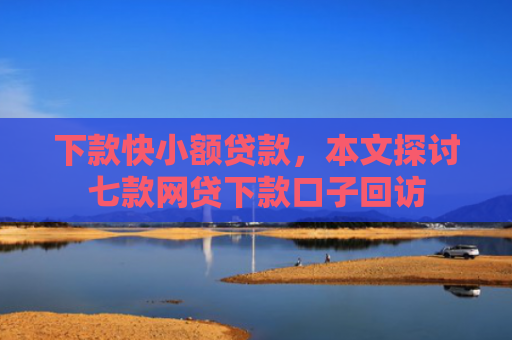 下款快小额贷款，本文探讨七款网贷下款口子回访