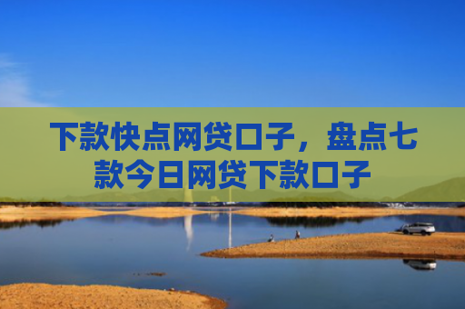 下款快点网贷口子，盘点七款今日网贷下款口子