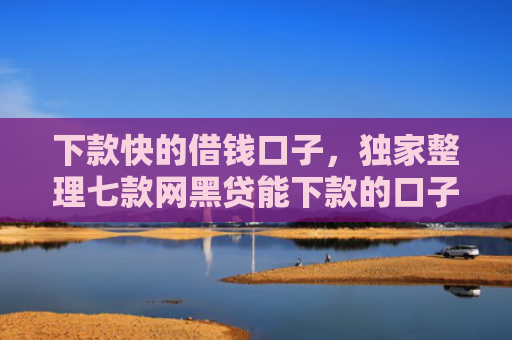 下款快的借钱口子，独家整理七款网黑贷能下款的口子