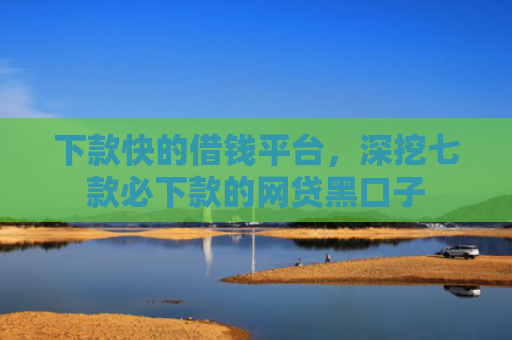 下款快的借钱平台，深挖七款必下款的网贷黑口子