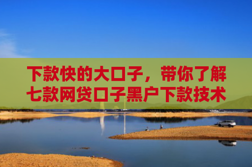 下款快的大口子，带你了解七款网贷口子黑户下款技术