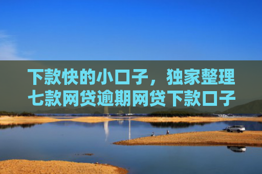 下款快的小口子，独家整理七款网贷逾期网贷下款口子