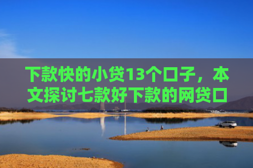 下款快的小贷13个口子，本文探讨七款好下款的网贷口子21岁