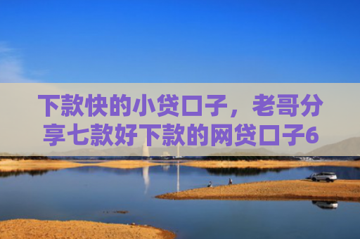 下款快的小贷口子，老哥分享七款好下款的网贷口子6w