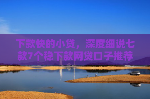 下款快的小贷，深度细说七款7个稳下款网贷口子推荐