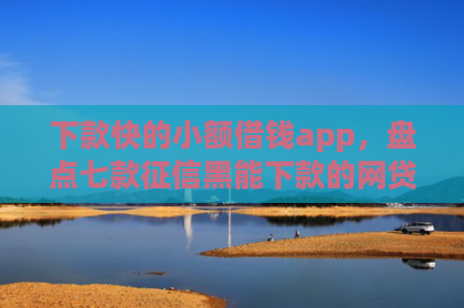 下款快的小额借钱app，盘点七款征信黑能下款的网贷口子