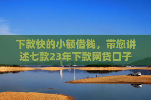下款快的小额借钱，带您讲述七款23年下款网贷口子