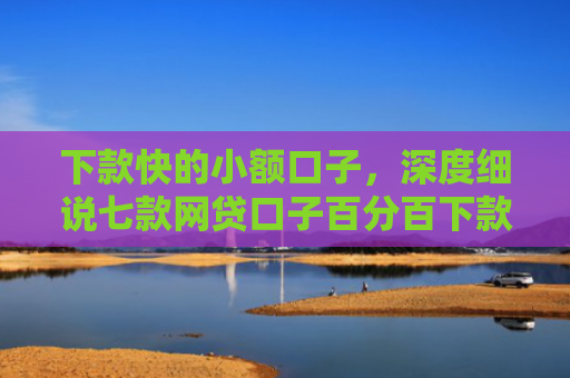 下款快的小额口子，深度细说七款网贷口子百分百下款