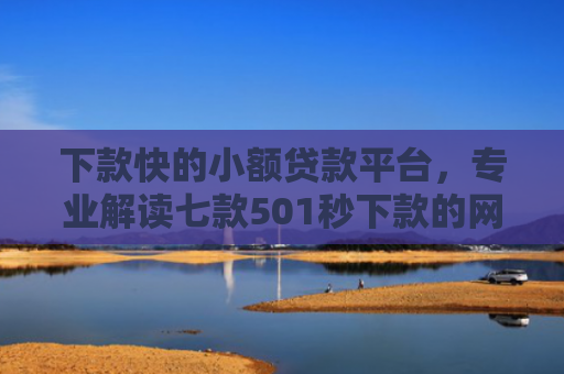 下款快的小额贷款平台，专业解读七款501秒下款的网贷口子