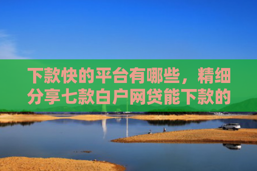 下款快的平台有哪些，精细分享七款白户网贷能下款的口子