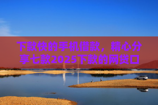 下款快的手机借款，精心分享七款2025下款的网贷口子
