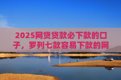 2025网贷贷款必下款的口子，罗列七款容易下款的网贷口子分享