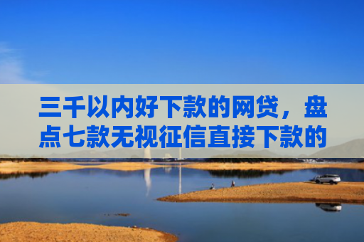 三千以内好下款的网贷，盘点七款无视征信直接下款的平台
