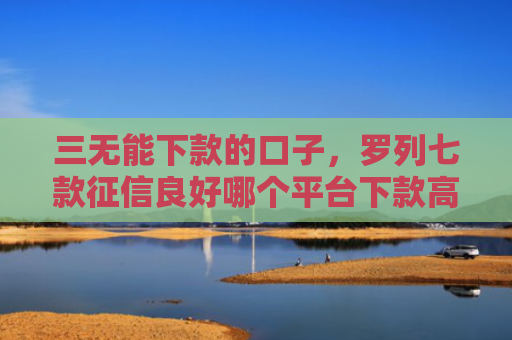 三无能下款的口子，罗列七款征信良好哪个平台下款高