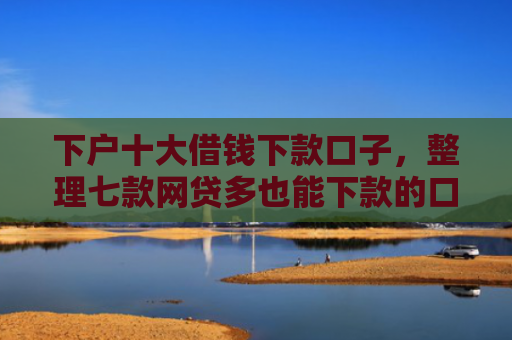 下户十大借钱下款口子，整理七款网贷多也能下款的口子
