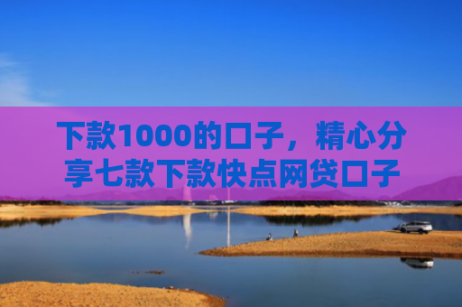 下款1000的口子，精心分享七款下款快点网贷口子