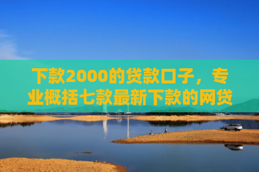 下款2000的贷款口子，专业概括七款最新下款的网贷口子
