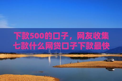 下款500的口子，网友收集七款什么网贷口子下款最快