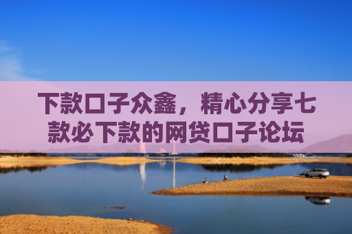 下款口子众鑫，精心分享七款必下款的网贷口子论坛