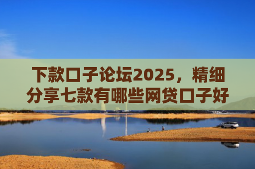 下款口子论坛2025，精细分享七款有哪些网贷口子好下款