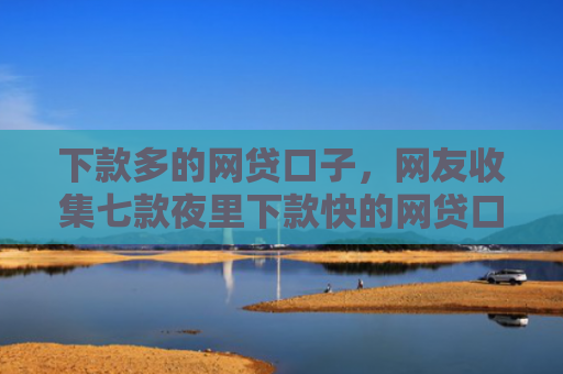 下款多的网贷口子，网友收集七款夜里下款快的网贷口子