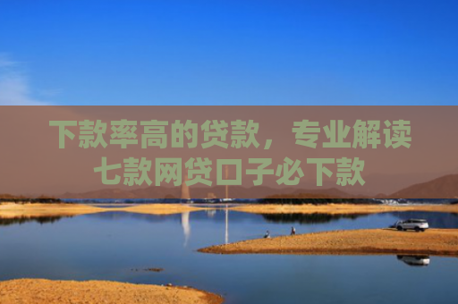 下款率高的贷款，专业解读七款网贷口子必下款