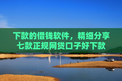 下款的借钱软件，精细分享七款正规网贷口子好下款
