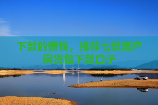 下款的借钱，推荐七款黑户网贷包下款口子