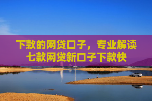 下款的网贷口子，专业解读七款网贷新口子下款快