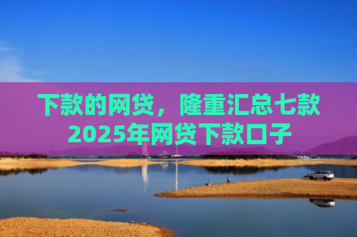 下款的网贷，隆重汇总七款2025年网贷下款口子