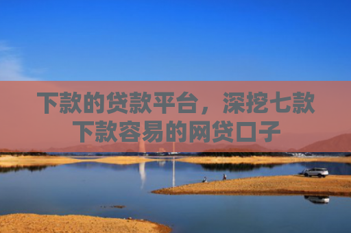 下款的贷款平台，深挖七款下款容易的网贷口子