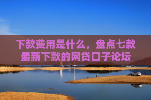 下款费用是什么，盘点七款最新下款的网贷口子论坛