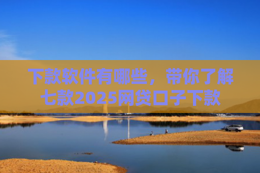 下款软件有哪些，带你了解七款2025网贷口子下款