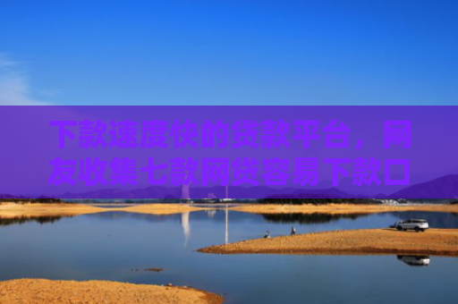 下款速度快的贷款平台，网友收集七款网贷容易下款口子