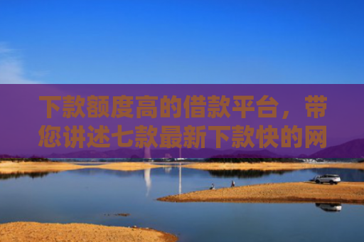 下款额度高的借款平台，带您讲述七款最新下款快的网贷口子