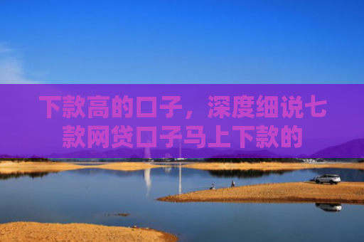 下款高的口子，深度细说七款网贷口子马上下款的