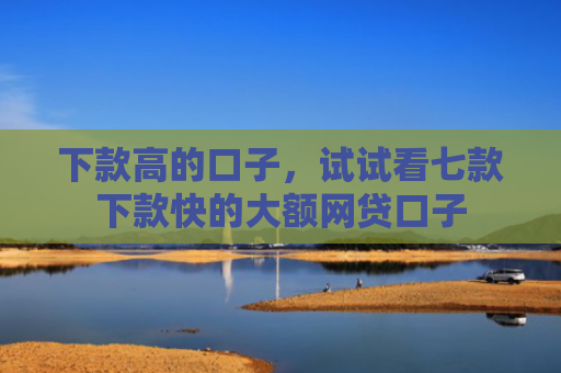 下款高的口子，试试看七款下款快的大额网贷口子
