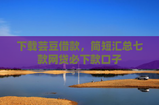 下载芸豆借款，简短汇总七款网贷必下款口子