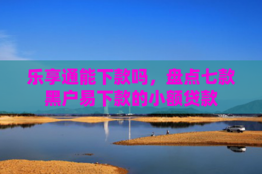 乐享通能下款吗，盘点七款黑户易下款的小额贷款