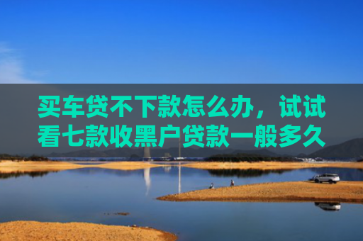 买车贷不下款怎么办，试试看七款收黑户贷款一般多久下款
