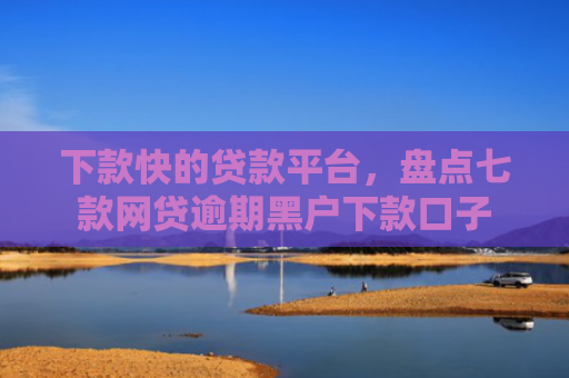 下款快的贷款平台，盘点七款网贷逾期黑户下款口子