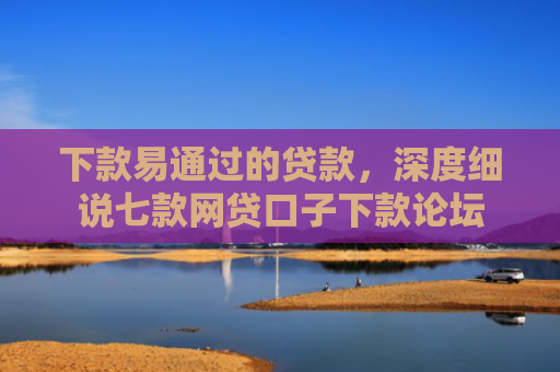 下款易通过的贷款，深度细说七款网贷口子下款论坛
