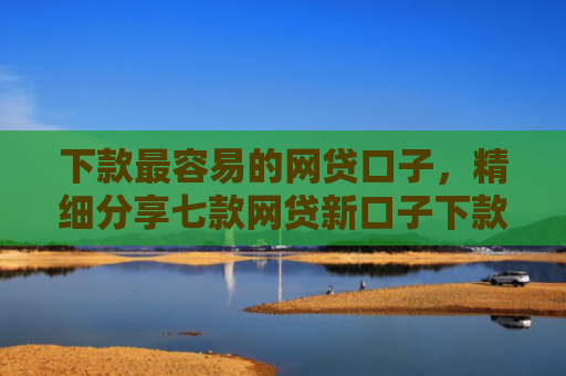 下款最容易的网贷口子，精细分享七款网贷新口子下款